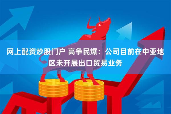 网上配资炒股门户 高争民爆：公司目前在中亚地区未开展出口贸易业务