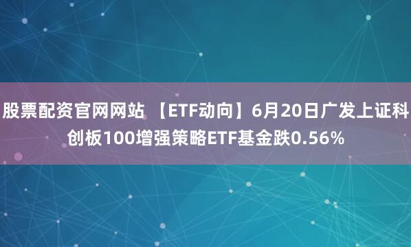 股票配资官网网站 【ETF动向】6月20日广发上证科创板100增强策略ETF基金跌0.56%