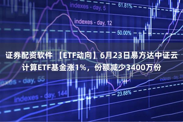 证券配资软件 【ETF动向】6月23日易方达中证云计算ETF基金涨1%，份额减少3400万份