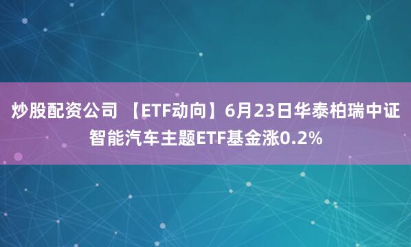 炒股配资公司 【ETF动向】6月23日华泰柏瑞中证智能汽车主题ETF基金涨0.2%