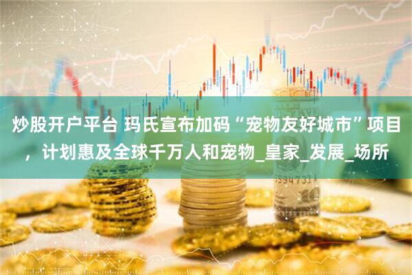炒股开户平台 玛氏宣布加码“宠物友好城市”项目，计划惠及全球千万人和宠物_皇家_发展_场所