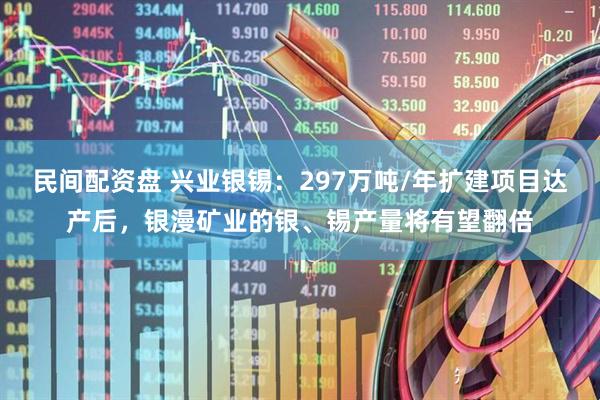 民间配资盘 兴业银锡：297万吨/年扩建项目达产后，银漫矿业的银、锡产量将有望翻倍
