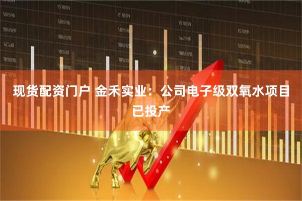 现货配资门户 金禾实业：公司电子级双氧水项目已投产
