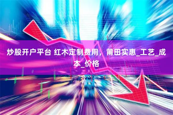 炒股开户平台 红木定制费用，莆田实惠_工艺_成本_价格