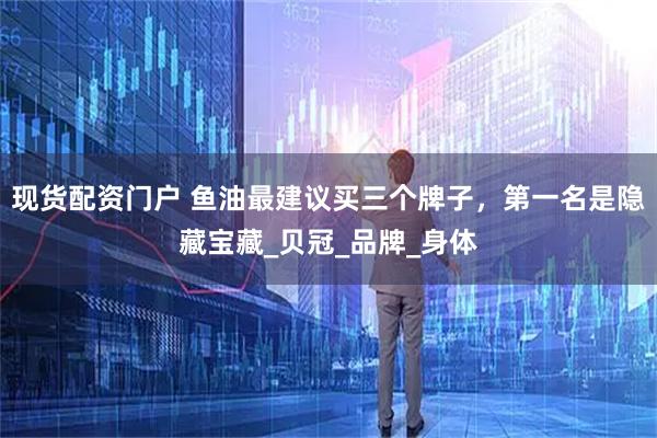 现货配资门户 鱼油最建议买三个牌子，第一名是隐藏宝藏_贝冠_品牌_身体
