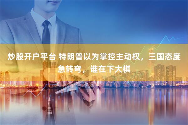 炒股开户平台 特朗普以为掌控主动权，三国态度急转弯，谁在下大棋