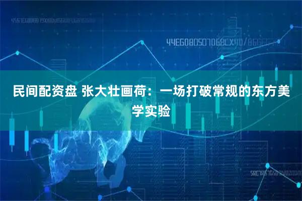 民间配资盘 张大壮画荷：一场打破常规的东方美学实验