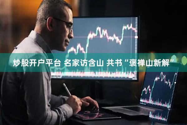 炒股开户平台 名家访含山 共书“褒禅山新解”