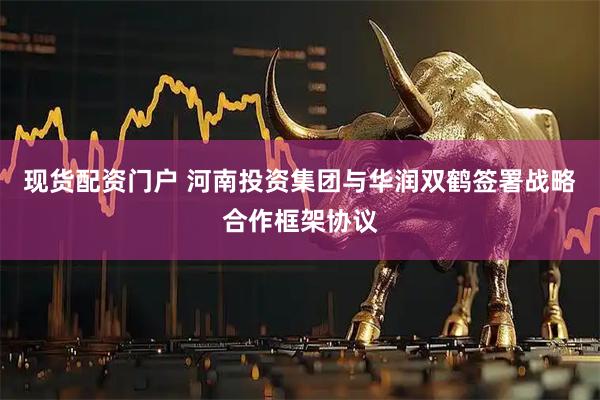 现货配资门户 河南投资集团与华润双鹤签署战略合作框架协议