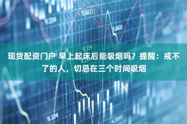 现货配资门户 早上起床后能吸烟吗？提醒：戒不了的人，切忌在三个时间吸烟