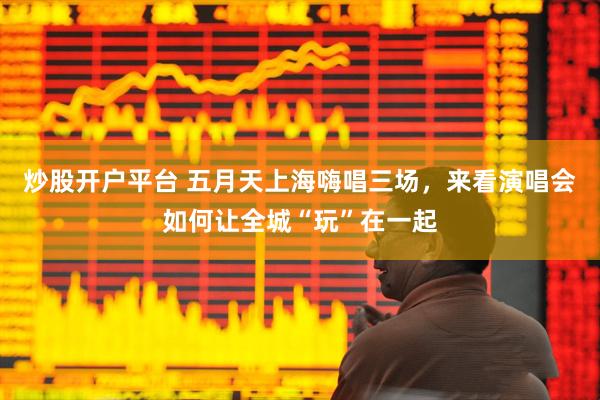 炒股开户平台 五月天上海嗨唱三场，来看演唱会如何让全城“玩”在一起