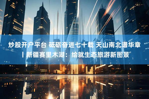 炒股开户平台 砥砺奋进七十载 天山南北谱华章丨新疆赛里木湖：绘就生态旅游新图景