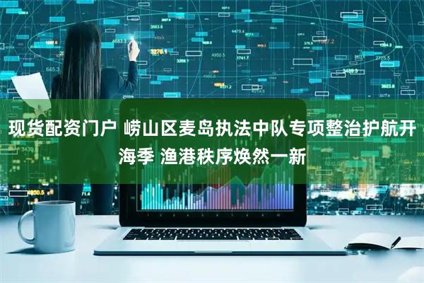 现货配资门户 崂山区麦岛执法中队专项整治护航开海季 渔港秩序焕然一新