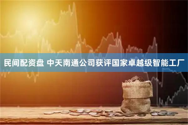 民间配资盘 中天南通公司获评国家卓越级智能工厂