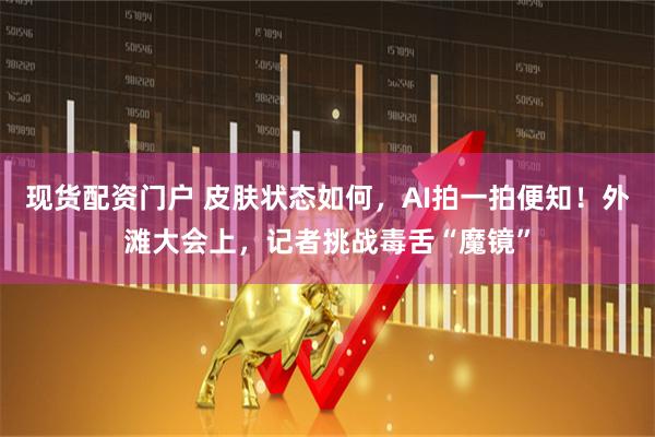 现货配资门户 皮肤状态如何，AI拍一拍便知！外滩大会上，记者挑战毒舌“魔镜”