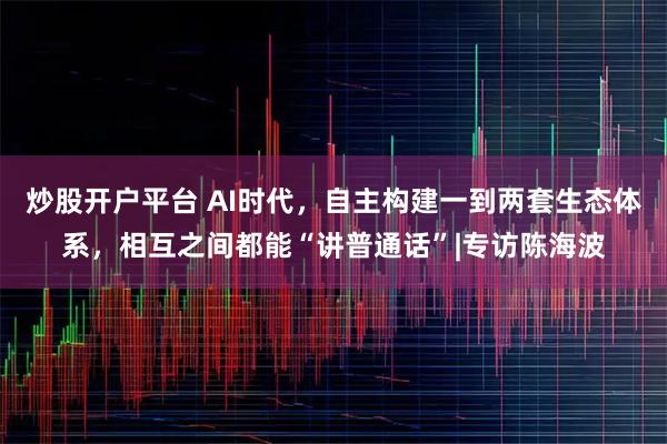 炒股开户平台 AI时代，自主构建一到两套生态体系，相互之间都能“讲普通话”|专访陈海波