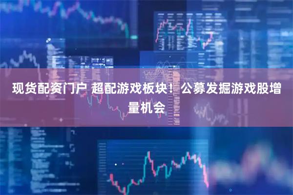 现货配资门户 超配游戏板块！公募发掘游戏股增量机会