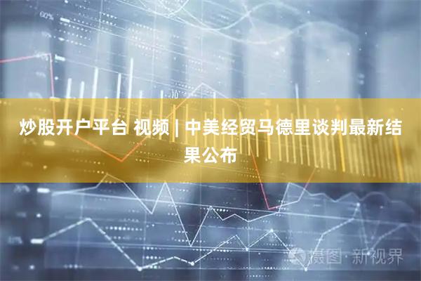 炒股开户平台 视频 | 中美经贸马德里谈判最新结果公布