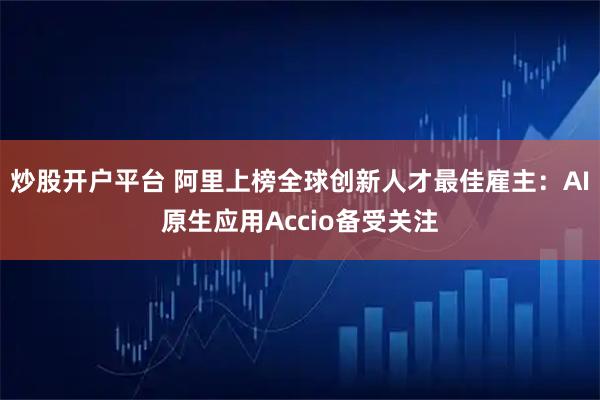 炒股开户平台 阿里上榜全球创新人才最佳雇主：AI原生应用Accio备受关注