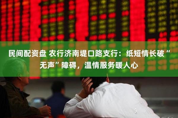民间配资盘 农行济南堤口路支行：纸短情长破“无声”障碍，温情服务暖人心