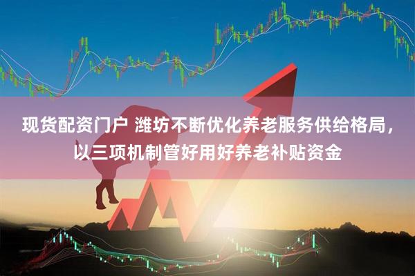 现货配资门户 潍坊不断优化养老服务供给格局，以三项机制管好用好养老补贴资金