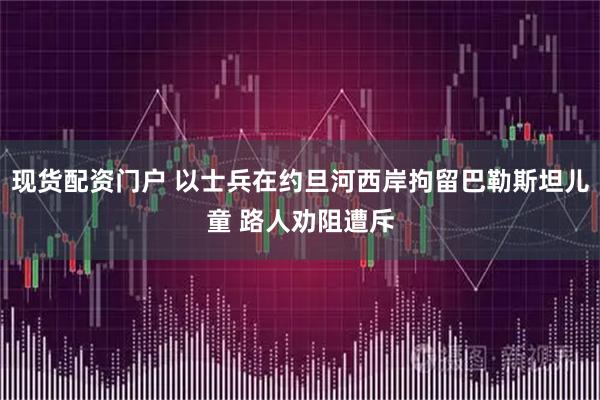 现货配资门户 以士兵在约旦河西岸拘留巴勒斯坦儿童 路人劝阻遭斥