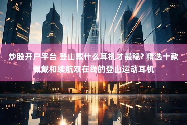 炒股开户平台 登山戴什么耳机才最稳? 精选十款佩戴和续航双在线的登山运动耳机