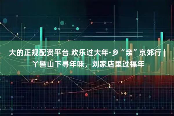 大的正规配资平台 欢乐过大年·乡“亲”京郊行 | 丫髻山下寻年味，刘家店里过福年