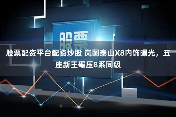 股票配资平台配资炒股 岚图泰山X8内饰曝光，五座新王碾压8系同级