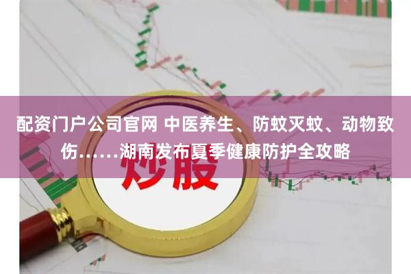 配资门户公司官网 中医养生、防蚊灭蚊、动物致伤……湖南发布夏季健康防护全攻略