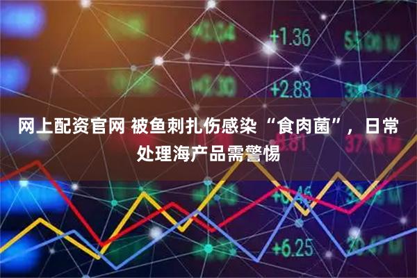 网上配资官网 被鱼刺扎伤感染 “食肉菌”，日常处理海产品需警惕