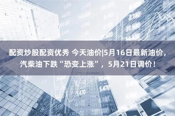 配资炒股配资优秀 今天油价|5月16日最新油价，汽柴油下跌“恐变上涨”，5月21日调价！