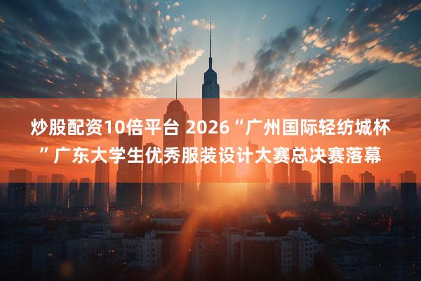 炒股配资10倍平台 2026“广州国际轻纺城杯”广东大学生优秀服装设计大赛总决赛落幕