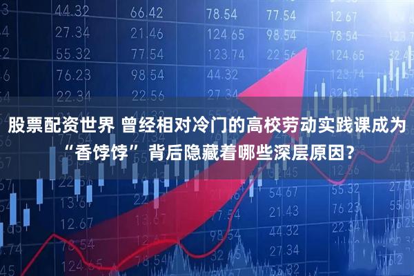 股票配资世界 曾经相对冷门的高校劳动实践课成为“香饽饽” 背后隐藏着哪些深层原因？