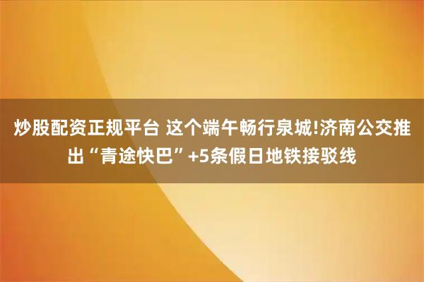 炒股配资正规平台 这个端午畅行泉城!济南公交推出“青途快巴”+5条假日地铁接驳线